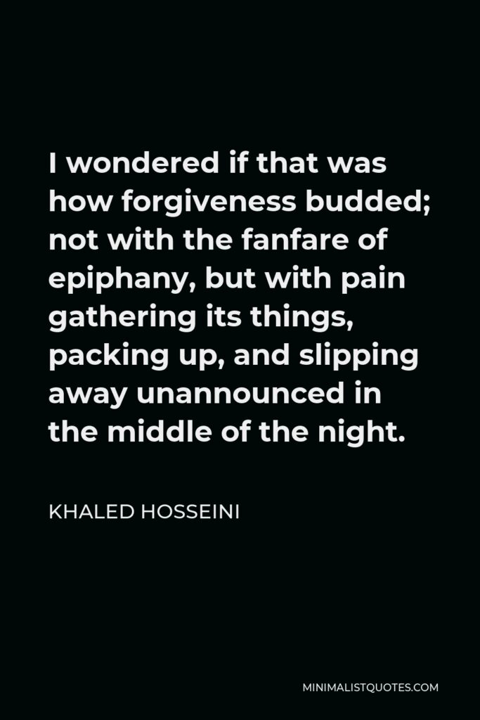 Khaled Hosseini Quote - I wondered if that was how forgiveness budded; not with the fanfare of epiphany, but with pain gathering its things, packing up, and slipping away unannounced in the middle of the night.