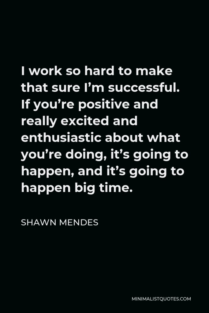 Shawn Mendes Quote - I work so hard to make that sure I’m successful. If you’re positive and really excited and enthusiastic about what you’re doing, it’s going to happen, and it’s going to happen big time.