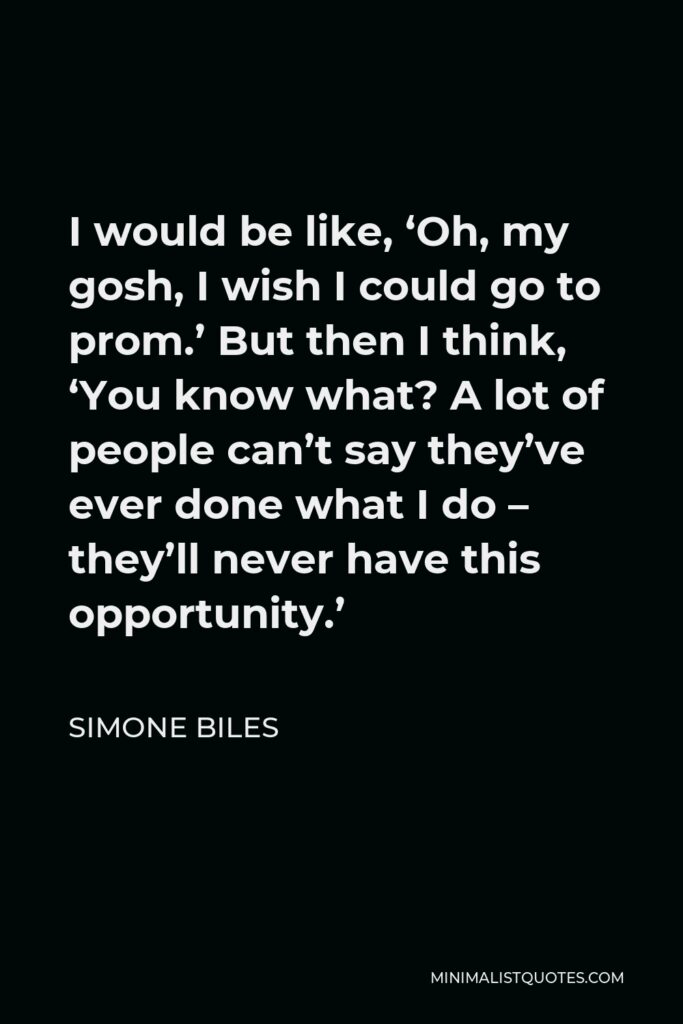 Simone Biles Quote - I would be like, ‘Oh, my gosh, I wish I could go to prom.’ But then I think, ‘You know what? A lot of people can’t say they’ve ever done what I do – they’ll never have this opportunity.’