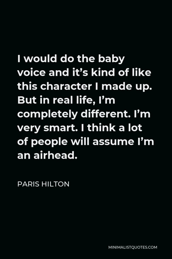 Paris Hilton Quote - I would do the baby voice and it's kind of like this character I made up. But in real life, I'm completely different. I'm very smart. I think a lot of people will assume I'm an airhead.