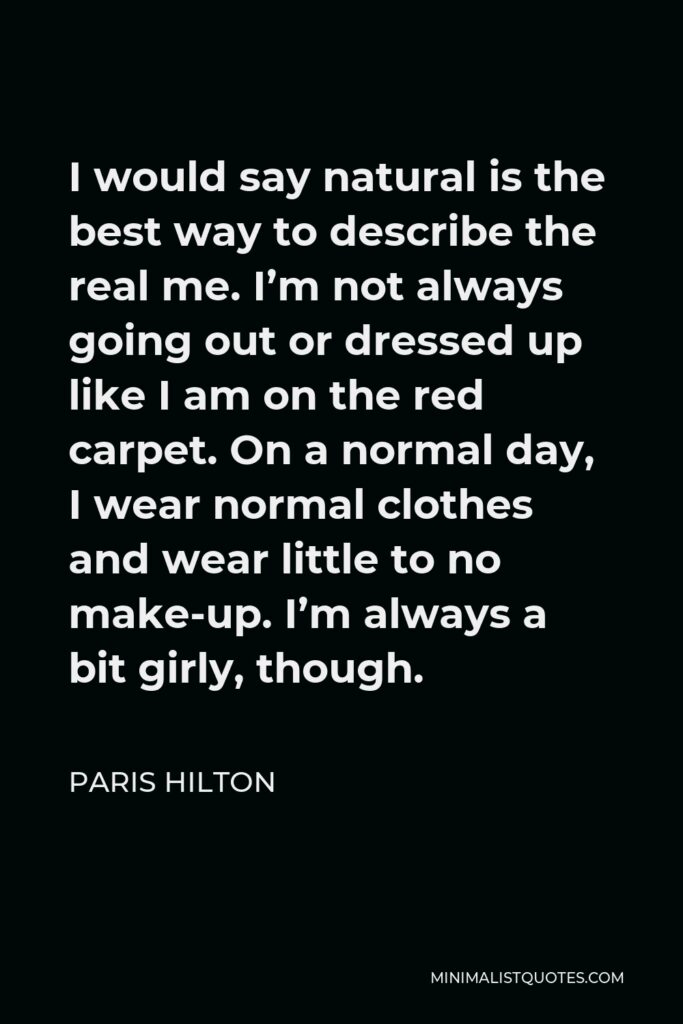 Paris Hilton Quote - I would say natural is the best way to describe the real me. I’m not always going out or dressed up like I am on the red carpet. On a normal day, I wear normal clothes and wear little to no make-up. I’m always a bit girly, though.