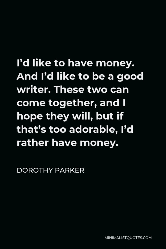 Dorothy Parker Quote - I’d like to have money. And I’d like to be a good writer. These two can come together, and I hope they will, but if that’s too adorable, I’d rather have money.