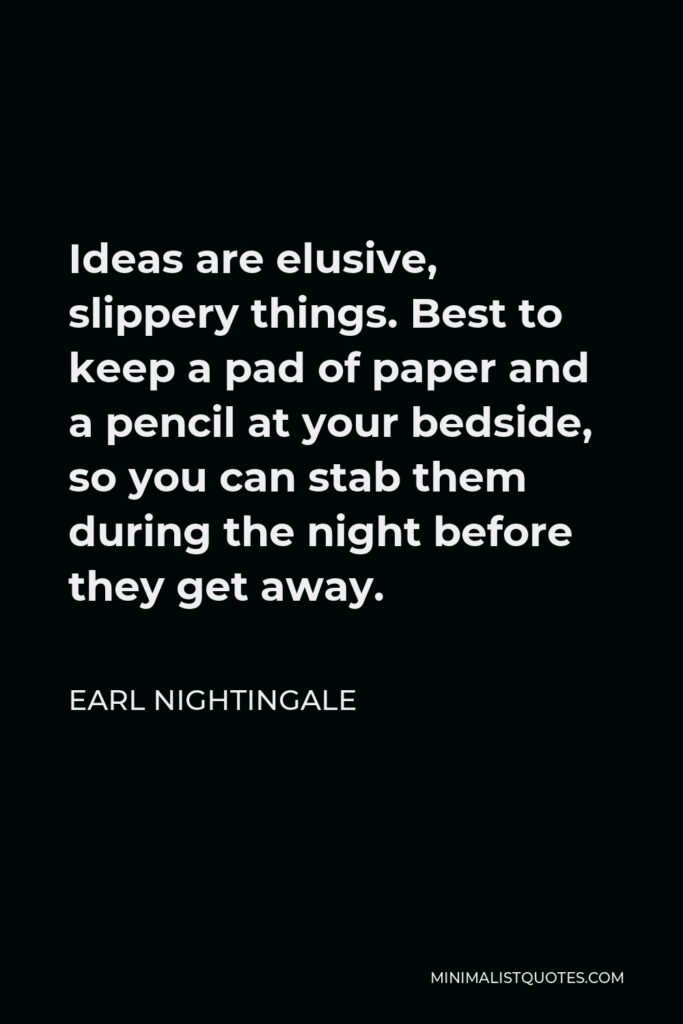 Earl Nightingale Quote - Ideas are elusive, slippery things. Best to keep a pad of paper and a pencil at your bedside, so you can stab them during the night before they get away.