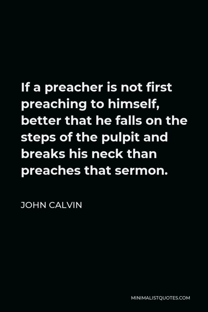 John Calvin Quote - If a preacher is not first preaching to himself, better that he falls on the steps of the pulpit and breaks his neck than preaches that sermon.