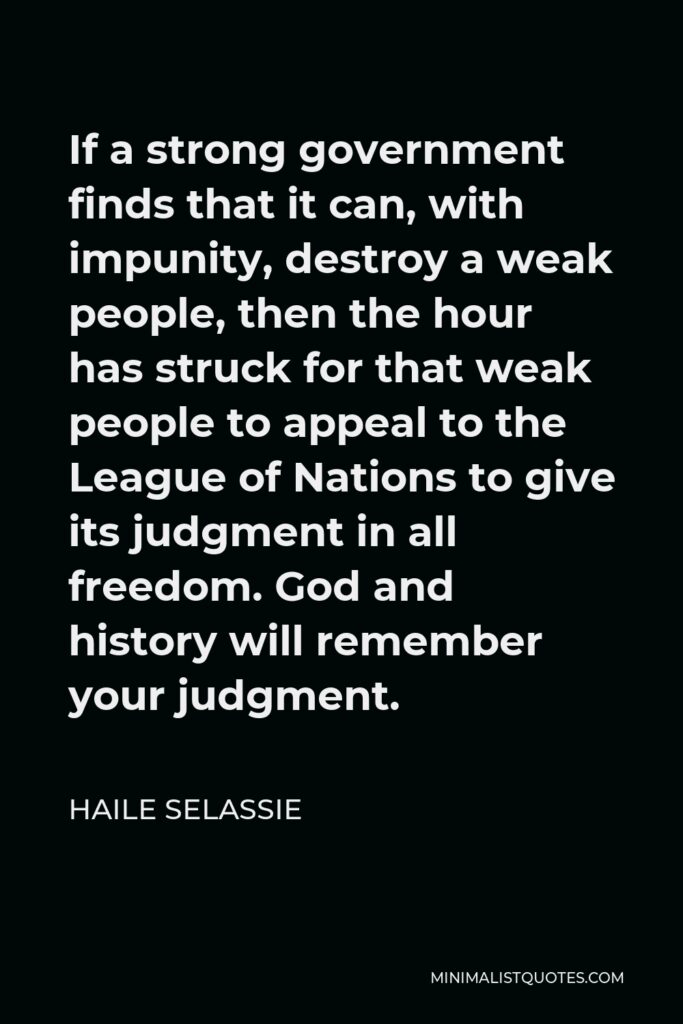 Haile Selassie Quote - If a strong government finds that it can, with impunity, destroy a weak people, then the hour has struck for that weak people to appeal to the League of Nations to give its judgment in all freedom. God and history will remember your judgment.