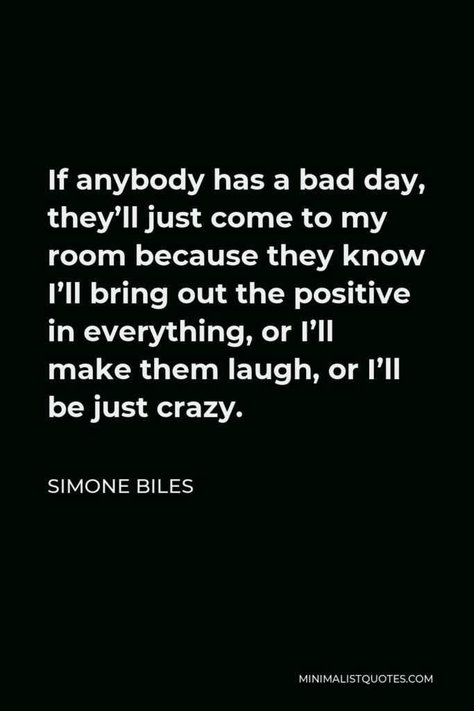 Simone Biles Quote - If anybody has a bad day, they’ll just come to my room because they know I’ll bring out the positive in everything, or I’ll make them laugh, or I’ll be just crazy.
