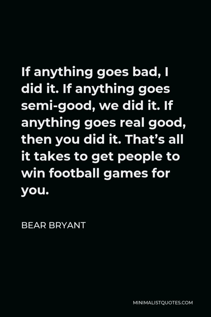 Bear Bryant Quote - If anything goes bad, I did it. If anything goes semi-good, we did it. If anything goes real good, then you did it. That’s all it takes to get people to win football games for you.