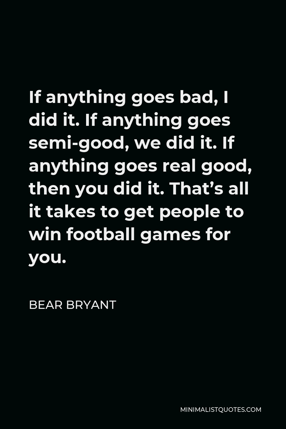 Bear Bryant Quote - If anything goes bad, I did it. If anything goes semi-good, we did it. If anything goes real good, then you did it. That’s all it takes to get people to win football games for you.