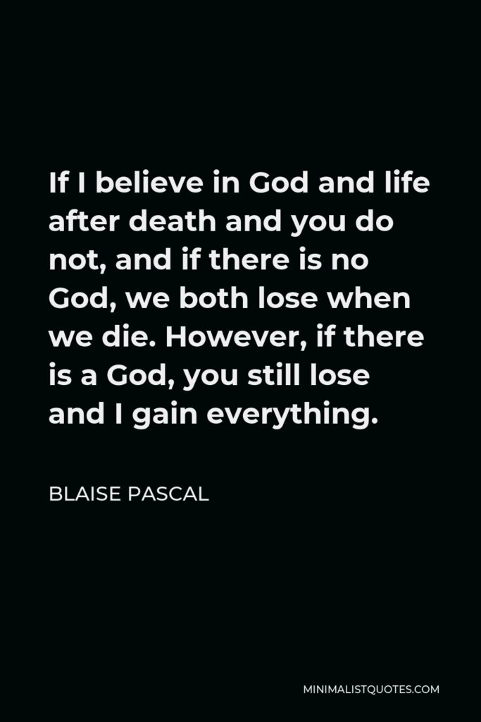 Blaise Pascal Quote - If I believe in God and life after death and you do not, and if there is no God, we both lose when we die. However, if there is a God, you still lose and I gain everything.