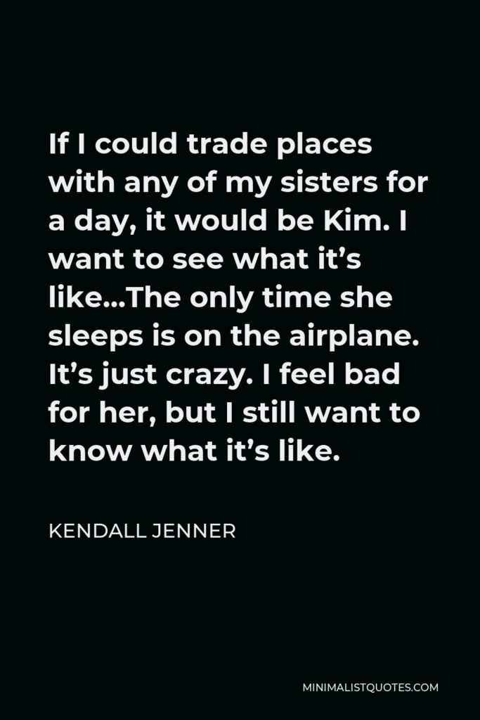 Kendall Jenner Quote - If I could trade places with any of my sisters for a day, it would be Kim. I want to see what it’s like…The only time she sleeps is on the airplane. It’s just crazy. I feel bad for her, but I still want to know what it’s like.