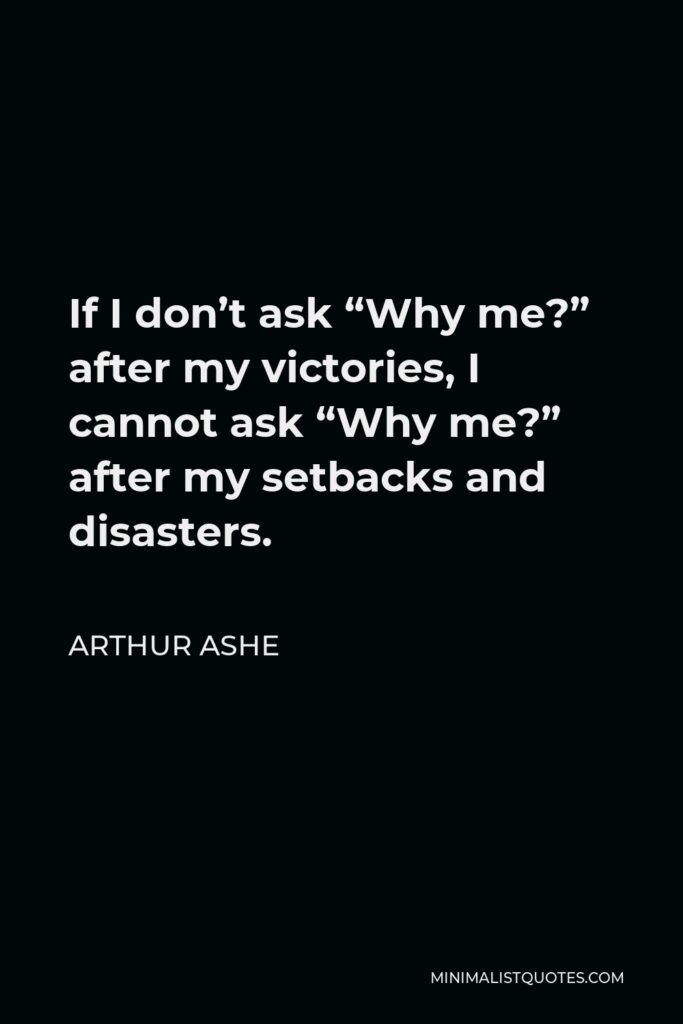 Arthur Ashe Quote - If I don’t ask “Why me?” after my victories, I cannot ask “Why me?” after my setbacks and disasters.