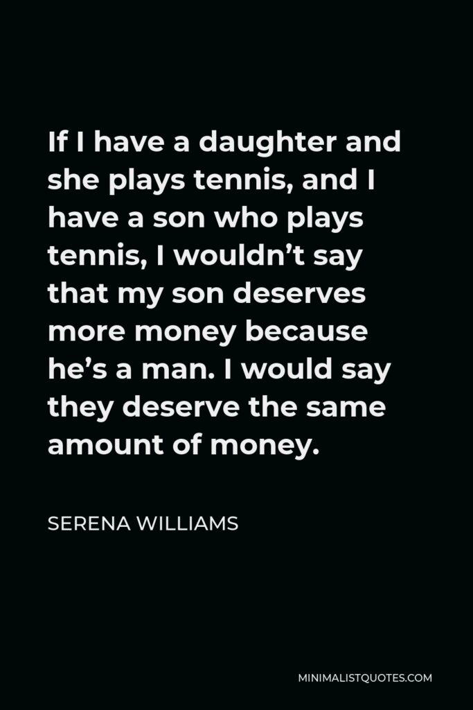 Serena Williams Quote - If I have a daughter and she plays tennis, and I have a son who plays tennis, I wouldn’t say that my son deserves more money because he’s a man. I would say they deserve the same amount of money.