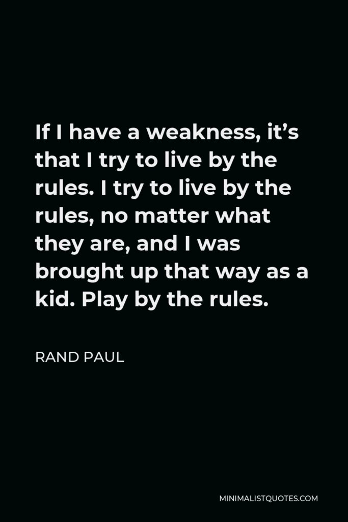Rand Paul Quote - If I have a weakness, it’s that I try to live by the rules. I try to live by the rules, no matter what they are, and I was brought up that way as a kid. Play by the rules.