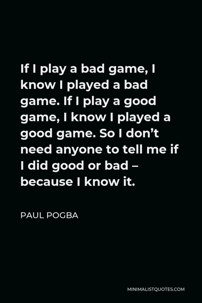 Paul Pogba Quote - If I play a bad game, I know I played a bad game. If I play a good game, I know I played a good game. So I don’t need anyone to tell me if I did good or bad – because I know it.