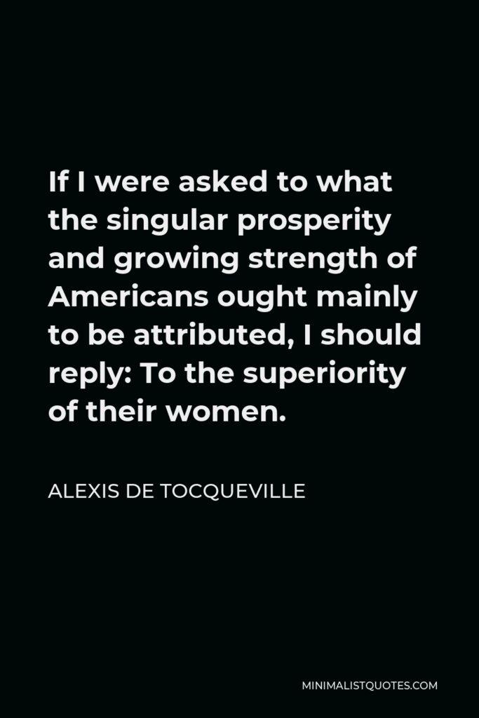 Alexis de Tocqueville Quote - If I were asked to what the singular prosperity and growing strength of Americans ought mainly to be attributed, I should reply: To the superiority of their women.