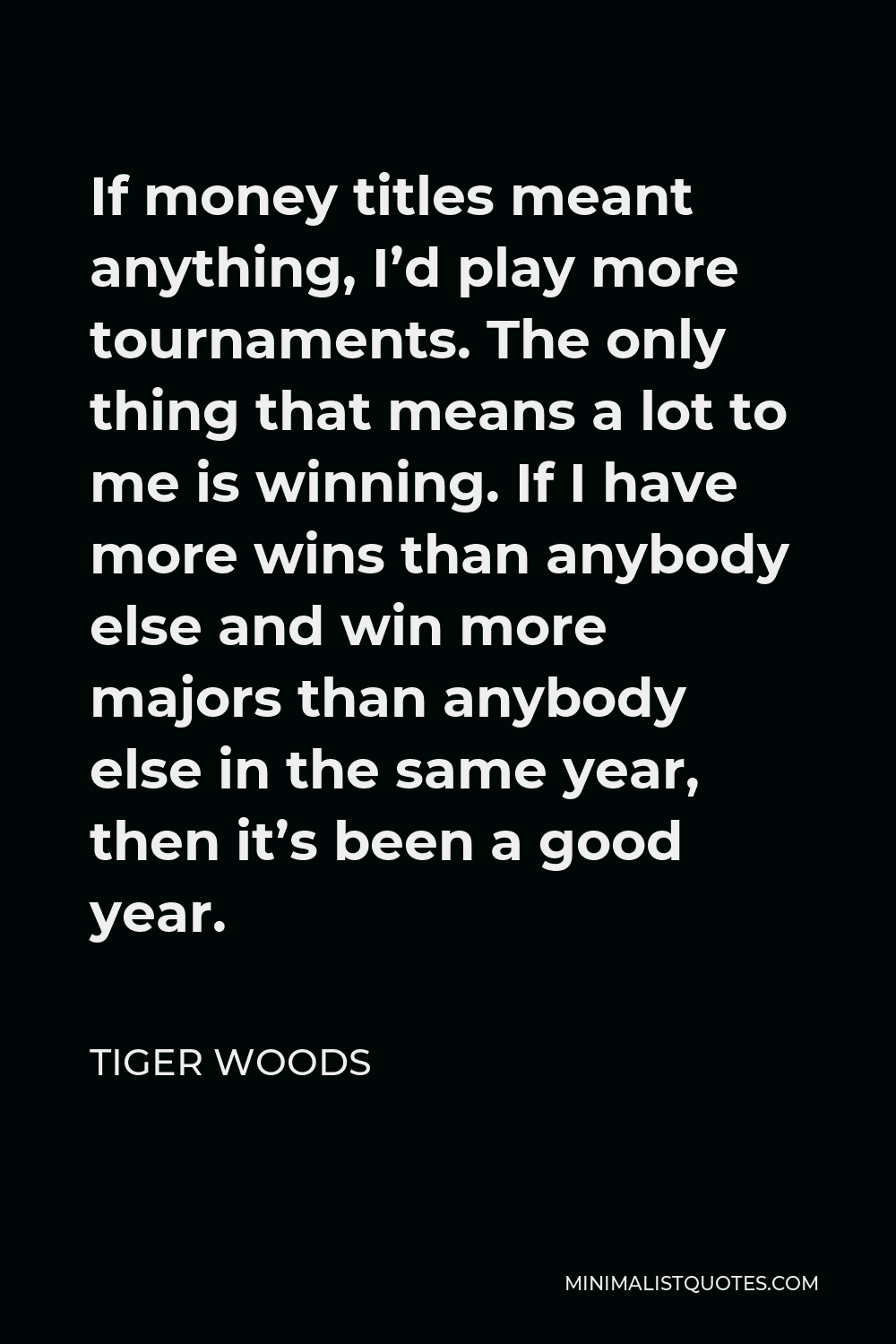 Tiger Woods Quote - If money titles meant anything, I’d play more tournaments. The only thing that means a lot to me is winning. If I have more wins than anybody else and win more majors than anybody else in the same year, then it’s been a good year.