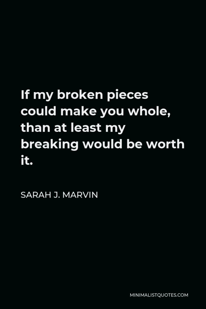 Sarah J. Marvin Quote - If my broken pieces could make you whole, than at least my breaking would be worth it.