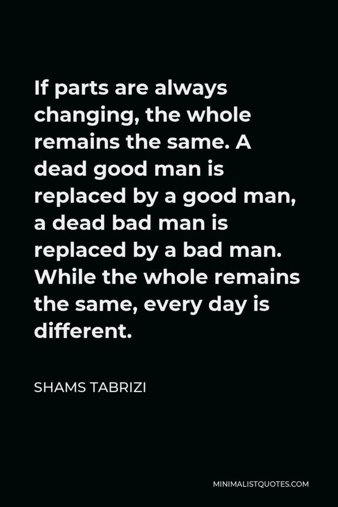 Shams Tabrizi Quote - If parts are always changing, the whole remains the same. A dead good man is replaced by a good man, a dead bad man is replaced by a bad man. While the whole remains the same, every day is different.