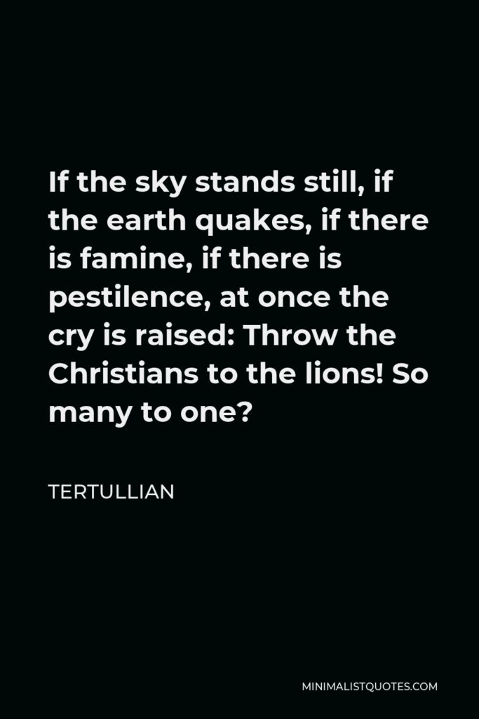Tertullian Quote - If the sky stands still, if the earth quakes, if there is famine, if there is pestilence, at once the cry is raised: Throw the Christians to the lions! So many to one?
