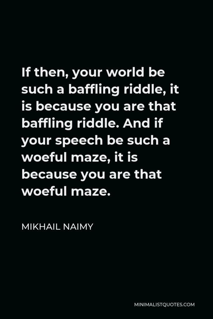 Mikhail Naimy Quote - If then, your world be such a baffling riddle, it is because you are that baffling riddle. And if your speech be such a woeful maze, it is because you are that woeful maze.