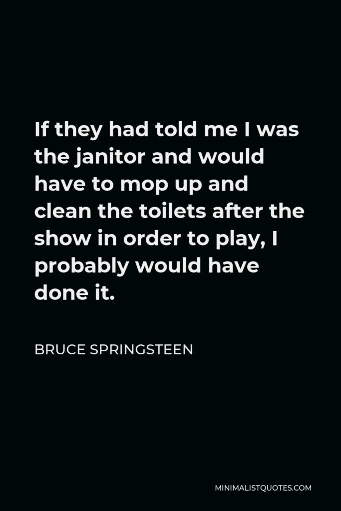 Bruce Springsteen Quote - If they had told me I was the janitor and would have to mop up and clean the toilets after the show in order to play, I probably would have done it.