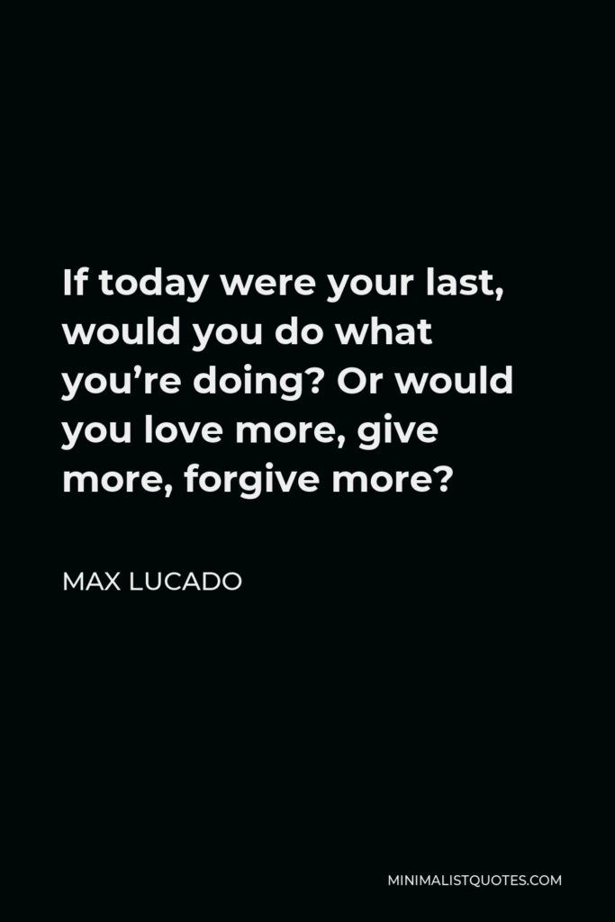 Max Lucado Quote - If today were your last, would you do what you’re doing? Or would you love more, give more, forgive more?