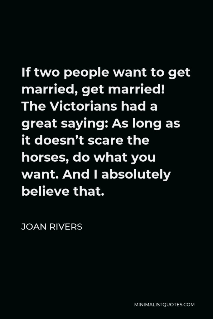 Joan Rivers Quote - If two people want to get married, get married! The Victorians had a great saying: As long as it doesn’t scare the horses, do what you want. And I absolutely believe that.