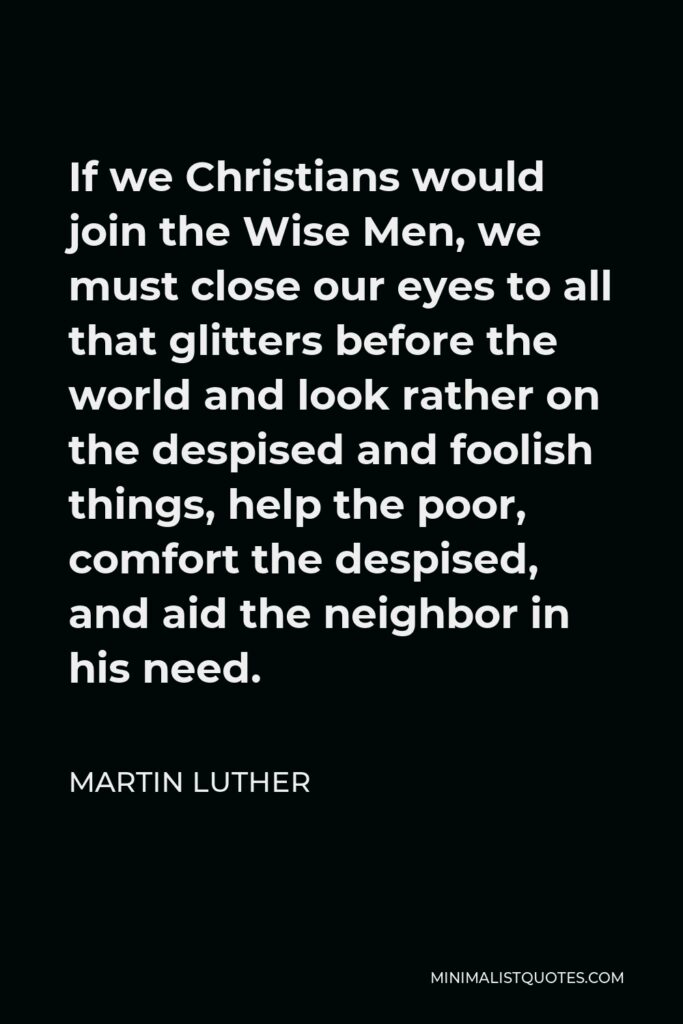 Martin Luther Quote - If we Christians would join the Wise Men, we must close our eyes to all that glitters before the world and look rather on the despised and foolish things, help the poor, comfort the despised, and aid the neighbor in his need.