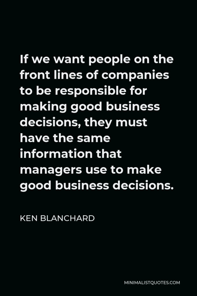 Ken Blanchard Quote - If we want people on the front lines of companies to be responsible for making good business decisions, they must have the same information that managers use to make good business decisions.