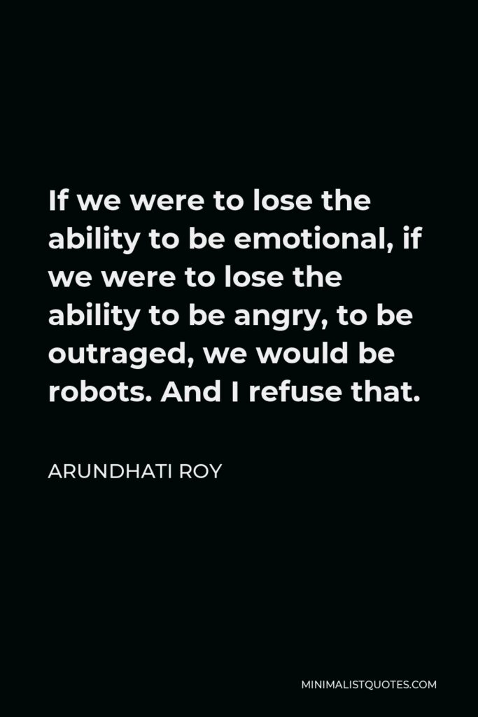 Arundhati Roy Quote - If we were to lose the ability to be emotional, if we were to lose the ability to be angry, to be outraged, we would be robots. And I refuse that.