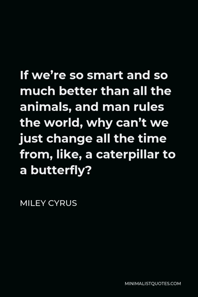 Miley Cyrus Quote - If we’re so smart and so much better than all the animals, and man rules the world, why can’t we just change all the time from, like, a caterpillar to a butterfly?