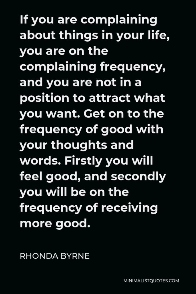 Rhonda Byrne Quote - If you are complaining about things in your life, you are on the complaining frequency, and you are not in a position to attract what you want. Get on to the frequency of good with your thoughts and words. Firstly you will feel good, and secondly you will be on the frequency of receiving more good.