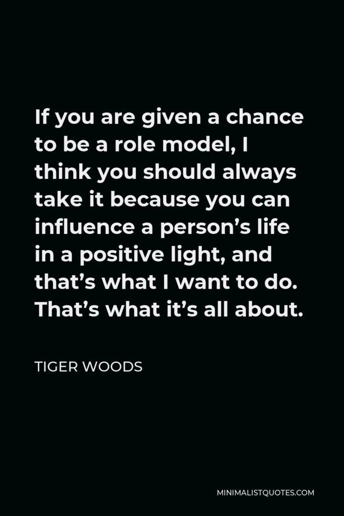 Tiger Woods Quote - If you are given a chance to be a role model, I think you should always take it because you can influence a person’s life in a positive light, and that’s what I want to do. That’s what it’s all about.