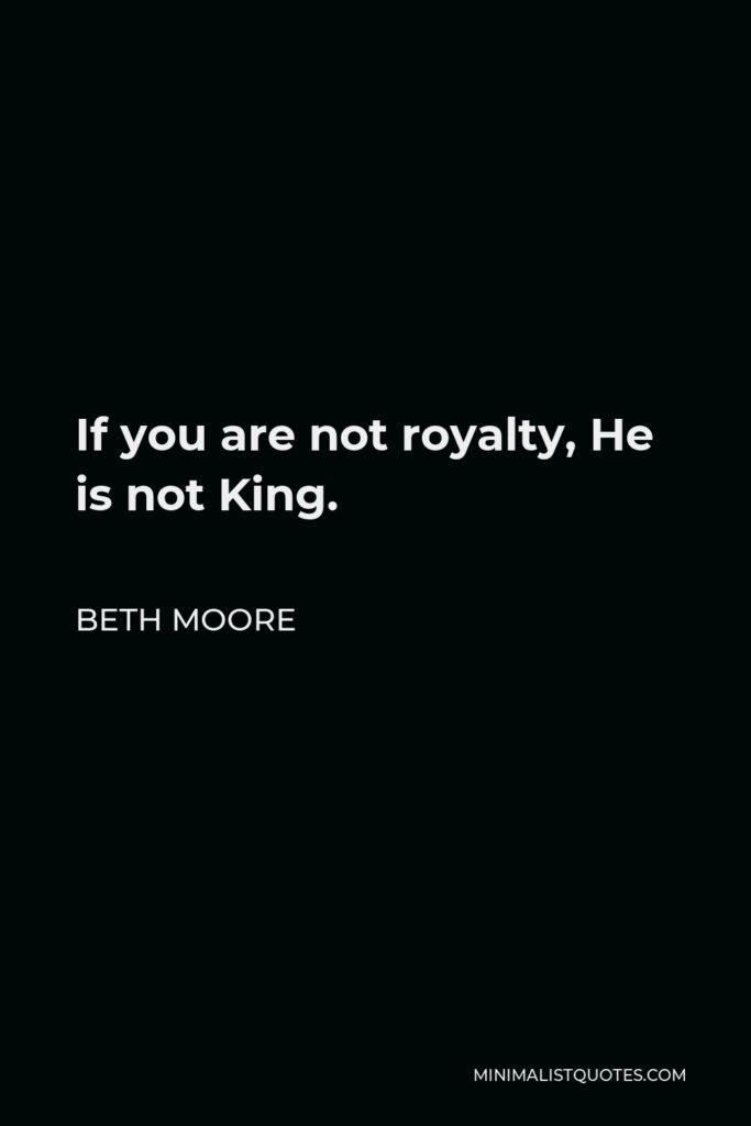 Beth Moore Quote - If you are not royalty, He is not King.