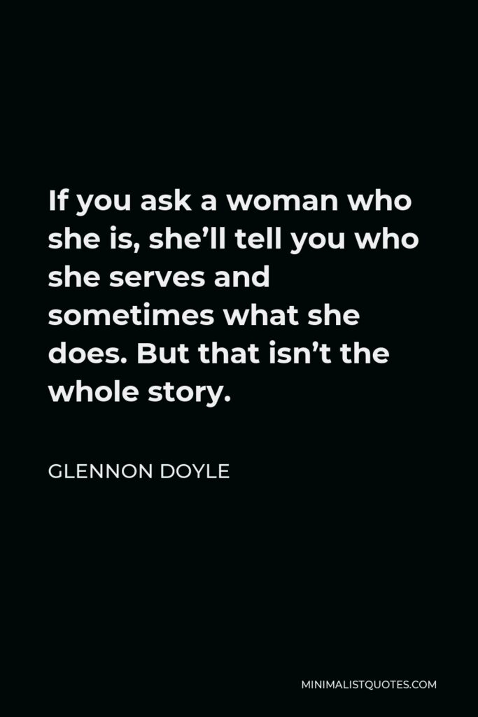 Glennon Doyle Quote - If you ask a woman who she is, she’ll tell you who she serves and sometimes what she does. But that isn’t the whole story.