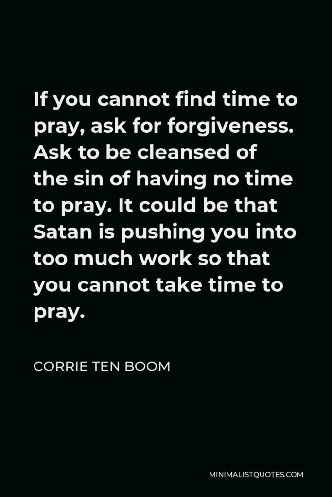 Corrie ten Boom Quote - If you cannot find time to pray, ask for forgiveness. Ask to be cleansed of the sin of having no time to pray. It could be that Satan is pushing you into too much work so that you cannot take time to pray.