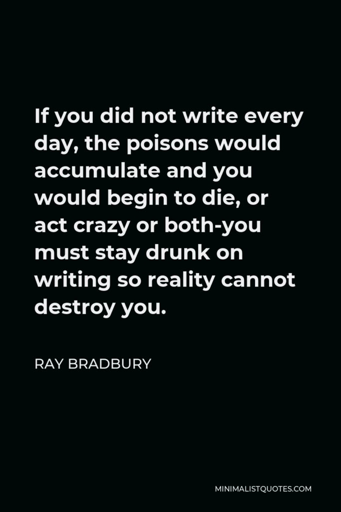 Ray Bradbury Quote - If you did not write every day, the poisons would accumulate and you would begin to die, or act crazy or both-you must stay drunk on writing so reality cannot destroy you.