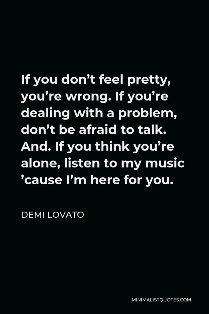 Demi Lovato Quote - If you don’t feel pretty, you’re wrong. If you’re dealing with a problem, don’t be afraid to talk. And. If you think you’re alone, listen to my music ’cause I’m here for you.