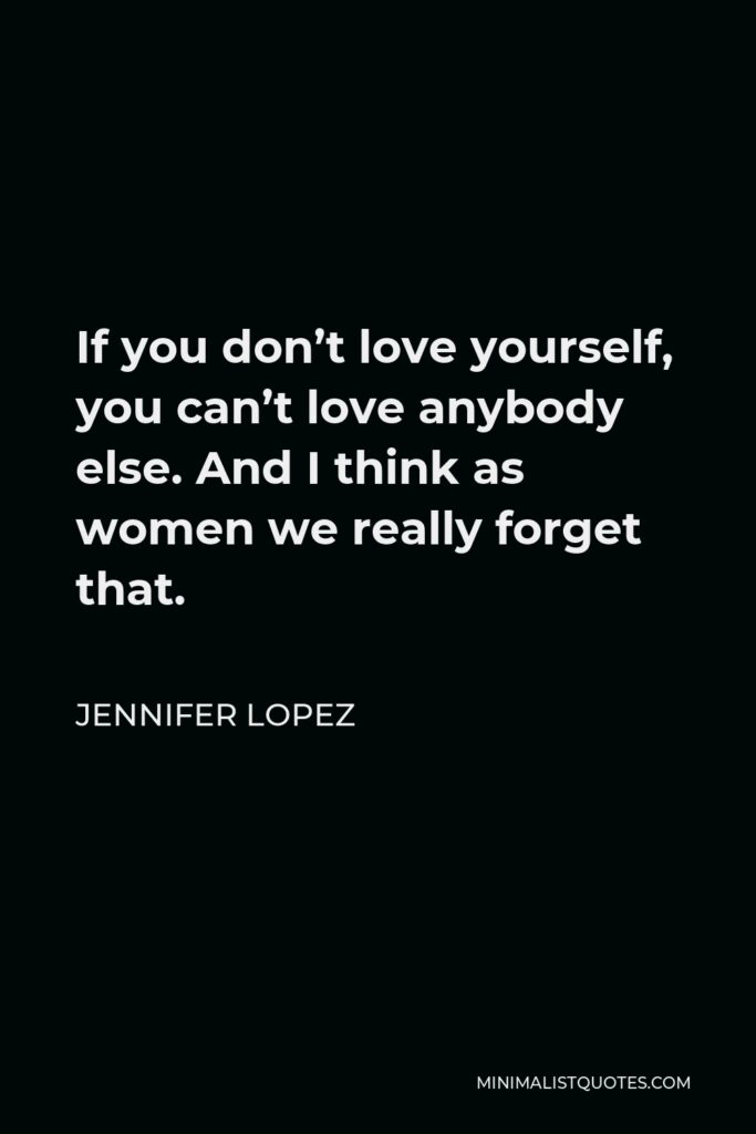 Jennifer Lopez Quote - If you don’t love yourself, you can’t love anybody else. And I think as women we really forget that.