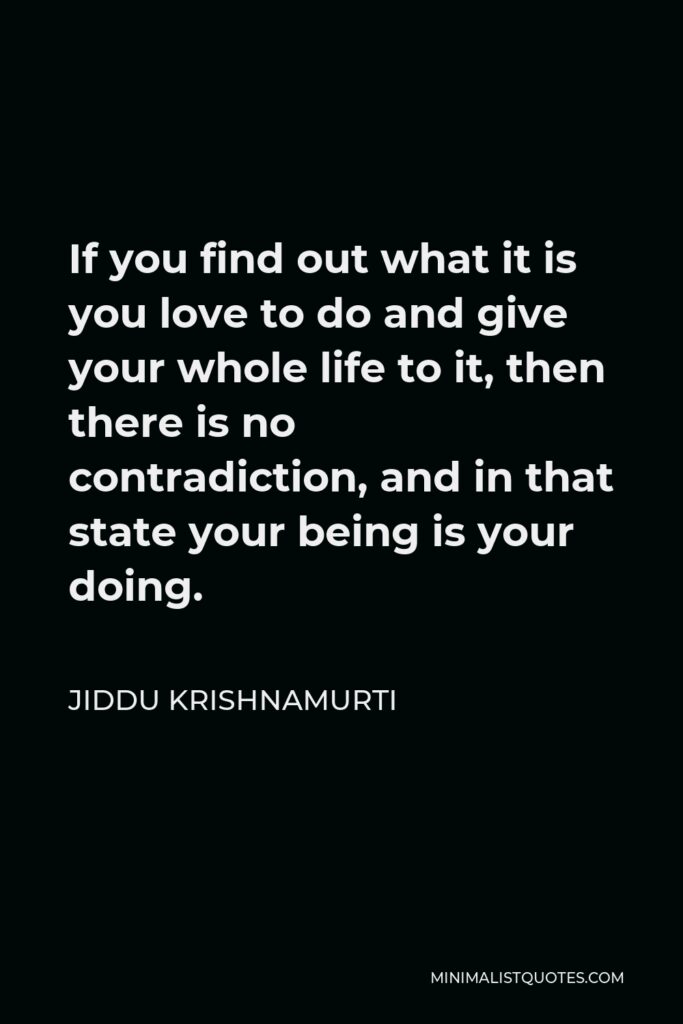 Jiddu Krishnamurti Quote - If you find out what it is you love to do and give your whole life to it, then there is no contradiction, and in that state your being is your doing.