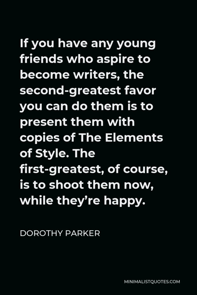 Dorothy Parker Quote - If you have any young friends who aspire to become writers, the second-greatest favor you can do them is to present them with copies of The Elements of Style. The first-greatest, of course, is to shoot them now, while they’re happy.