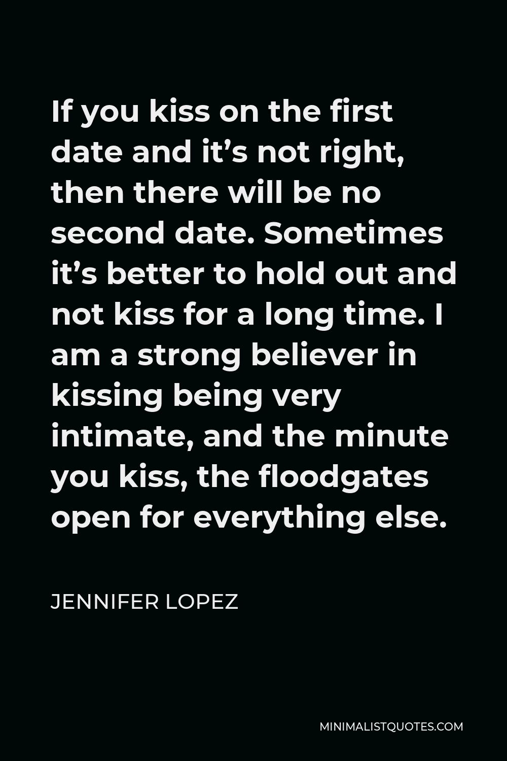 Jennifer Lopez Quote - If you kiss on the first date and it’s not right, then there will be no second date. Sometimes it’s better to hold out and not kiss for a long time. I am a strong believer in kissing being very intimate, and the minute you kiss, the floodgates open for everything else.