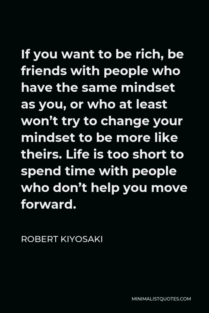Robert Kiyosaki Quote - If you want to be rich, be friends with people who have the same mindset as you, or who at least won’t try to change your mindset to be more like theirs. Life is too short to spend time with people who don’t help you move forward.