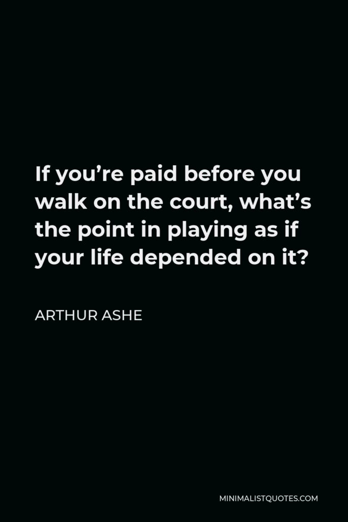 Arthur Ashe Quote - If you’re paid before you walk on the court, what’s the point in playing as if your life depended on it?