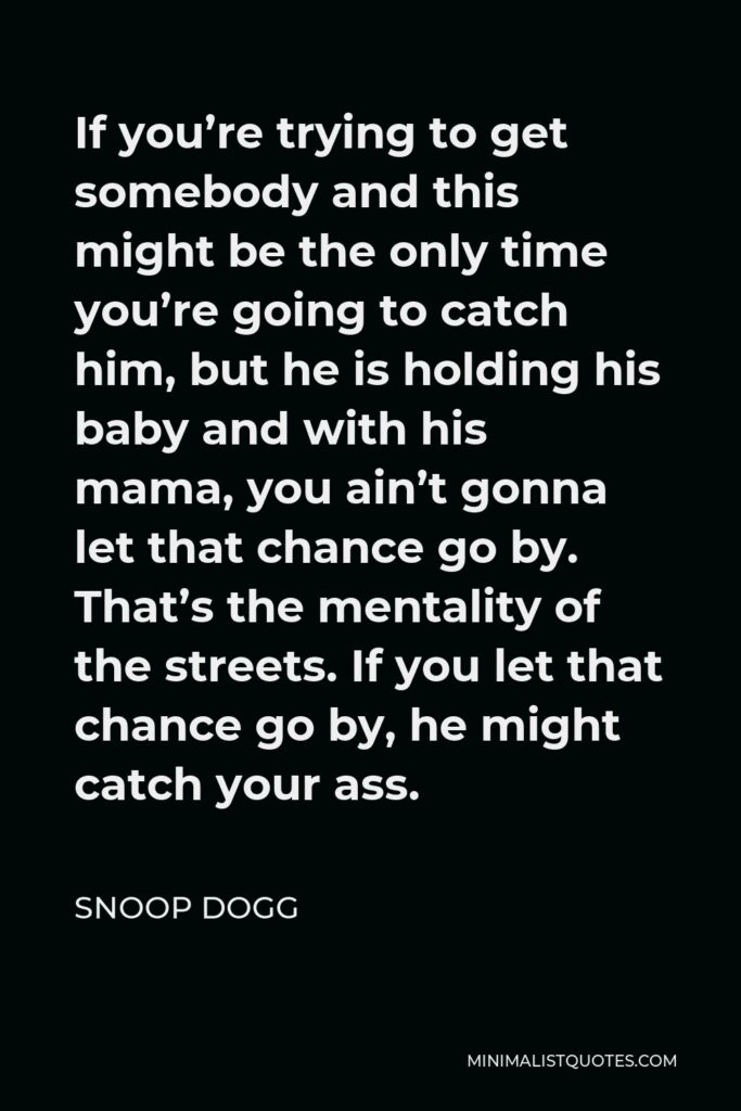 Snoop Dogg Quote - If you’re trying to get somebody and this might be the only time you’re going to catch him, but he is holding his baby and with his mama, you ain’t gonna let that chance go by. That’s the mentality of the streets. If you let that chance go by, he might catch your ass.