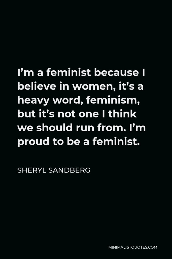Sheryl Sandberg Quote - I’m a feminist because I believe in women, it’s a heavy word, feminism, but it’s not one I think we should run from. I’m proud to be a feminist.
