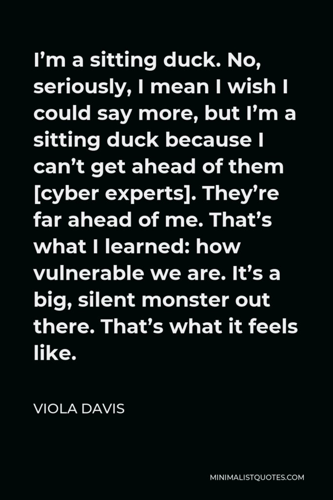Viola Davis Quote - I’m a sitting duck. No, seriously, I mean I wish I could say more, but I’m a sitting duck because I can’t get ahead of them [cyber experts]. They’re far ahead of me. That’s what I learned: how vulnerable we are. It’s a big, silent monster out there. That’s what it feels like.
