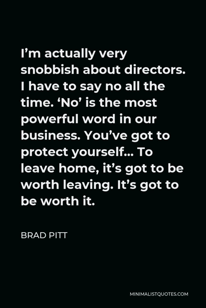 Brad Pitt Quote - I’m actually very snobbish about directors. I have to say no all the time. ‘No’ is the most powerful word in our business. You’ve got to protect yourself… To leave home, it’s got to be worth leaving. It’s got to be worth it.