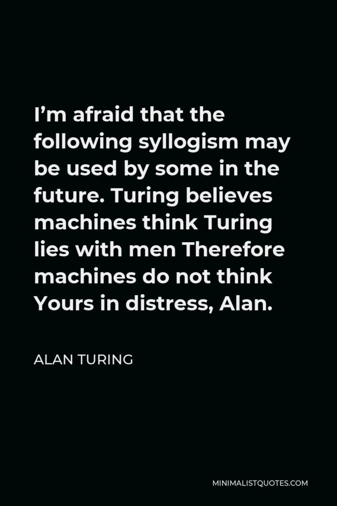 Alan Turing Quote - I’m afraid that the following syllogism may be used by some in the future. Turing believes machines think Turing lies with men Therefore machines do not think Yours in distress, Alan.