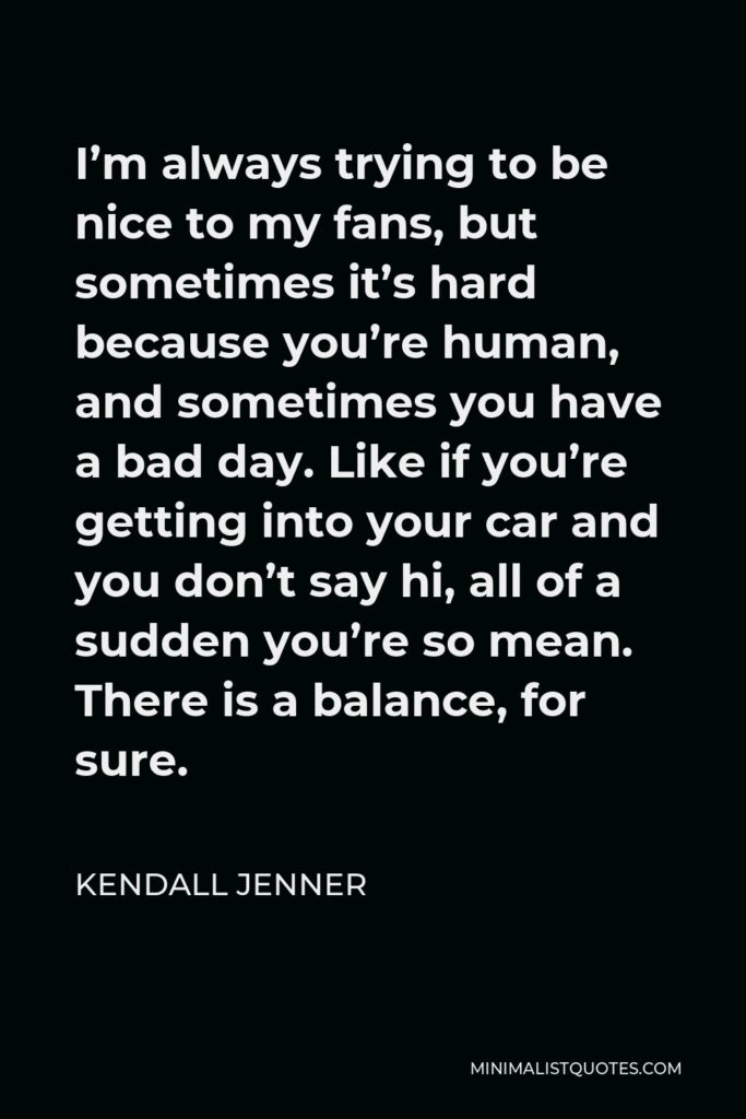 Kendall Jenner Quote - I’m always trying to be nice to my fans, but sometimes it’s hard because you’re human, and sometimes you have a bad day. Like if you’re getting into your car and you don’t say hi, all of a sudden you’re so mean. There is a balance, for sure.
